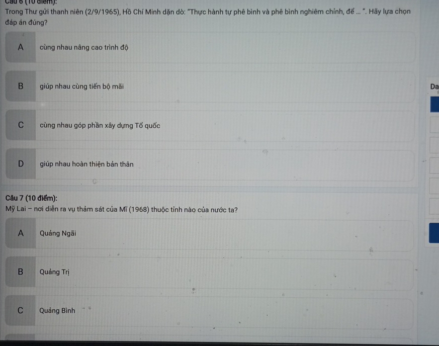 Cầu 6 (10 điểm):
Trong Thư gửi thanh niên (2/9/1965), Hồ Chí Minh dặn dò: "Thực hành tự phê bình và phê bình nghiêm chỉnh, để ... ". Hãy lựa chọn
đáp án đúng?
A cùng nhau nâng cao trình độ
Bgiúp nhau cùng tiến bộ mãi Da
C cùng nhau góp phần xây dựng Tổ quốc
D giúp nhau hoàn thiện bản thân
Câu 7 (10 điểm):
Mỹ Lai - nơi diễn ra vụ thảm sát của Mĩ (1968) thuộc tỉnh nào của nước ta?
A Quảng Ngãi
B Quảng Trị
C Quảng Bình