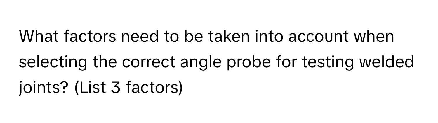 What factors need to be taken into account when selecting the correct angle probe for testing welded joints? (List 3 factors)