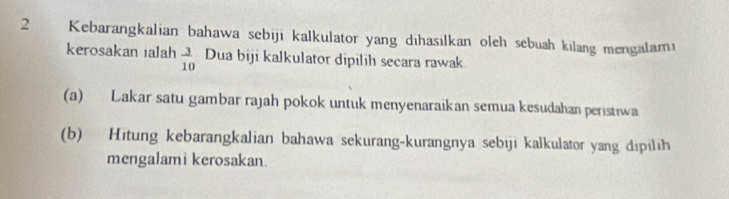 Kebarangkalian bahawa sebiji kalkulator yang dihasılkan oleh sebuah kilang mengalami 
kerosakan ialah  3/10  Dua biji kalkulator dipilih secara rawak 
(a) Lakar satu gambar rajah pokok untuk menyenaraikan semua kesudahan peristiwa 
(b) Hitung kebarangkalian bahawa sekurang-kurangnya sebiji kalkulator yang dipilih 
mengalami kerosakan.