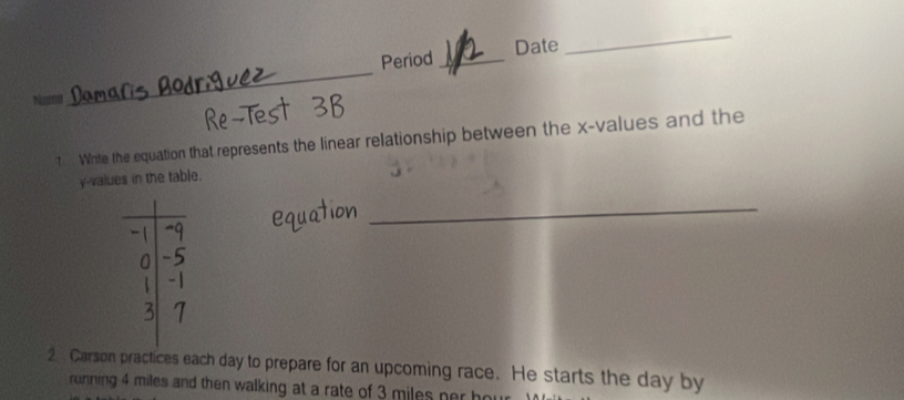 Period _Date 
_ 
t Write the equation that represents the linear relationship between the x -values and the
y -values in the table. 
_ 
2 Carson practices each day to prepare for an upcoming race. He starts the day by 
running 4 miles and then walking at a rate of 3 miles ner h