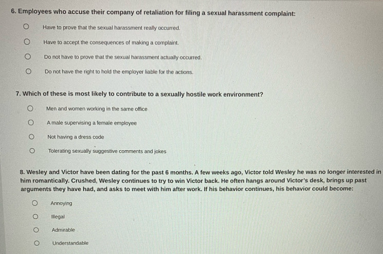 Employees who accuse their company of retaliation for filing a sexual harassment complaint:
Have to prove that the sexual harassment really occurred.
Have to accept the consequences of making a complaint.
Do not have to prove that the sexual harassment actually occurred.
Do not have the right to hold the employer liable for the actions.
7. Which of these is most likely to contribute to a sexually hostile work environment?
Men and women working in the same office
A male supervising a female employee
Not having a dress code
Tolerating sexually suggestive comments and jokes
8. Wesley and Victor have been dating for the past 6 months. A few weeks ago, Victor told Wesley he was no longer interested in
him romantically. Crushed, Wesley continues to try to win Victor back. He often hangs around Victor's desk, brings up past
arguments they have had, and asks to meet with him after work. If his behavior continues, his behavior could become:
Annoying
Illegal
Admirable
Understandable