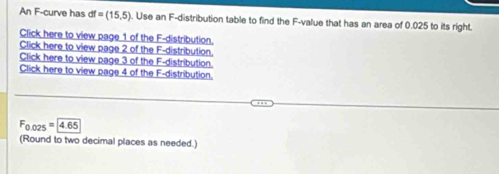 An F-curve has df=(15,5). Use an F -distribution table to find the F -value that has an area of 0.025 to its right. 
Click here to view page 1 of the F -distribution. 
Click here to view page 2 of the F -distribution. 
Click here to view page 3 of the F -distribution. 
Click here to view page 4 of the F -distribution,
F_0.025=4.65
(Round to two decimal places as needed.)