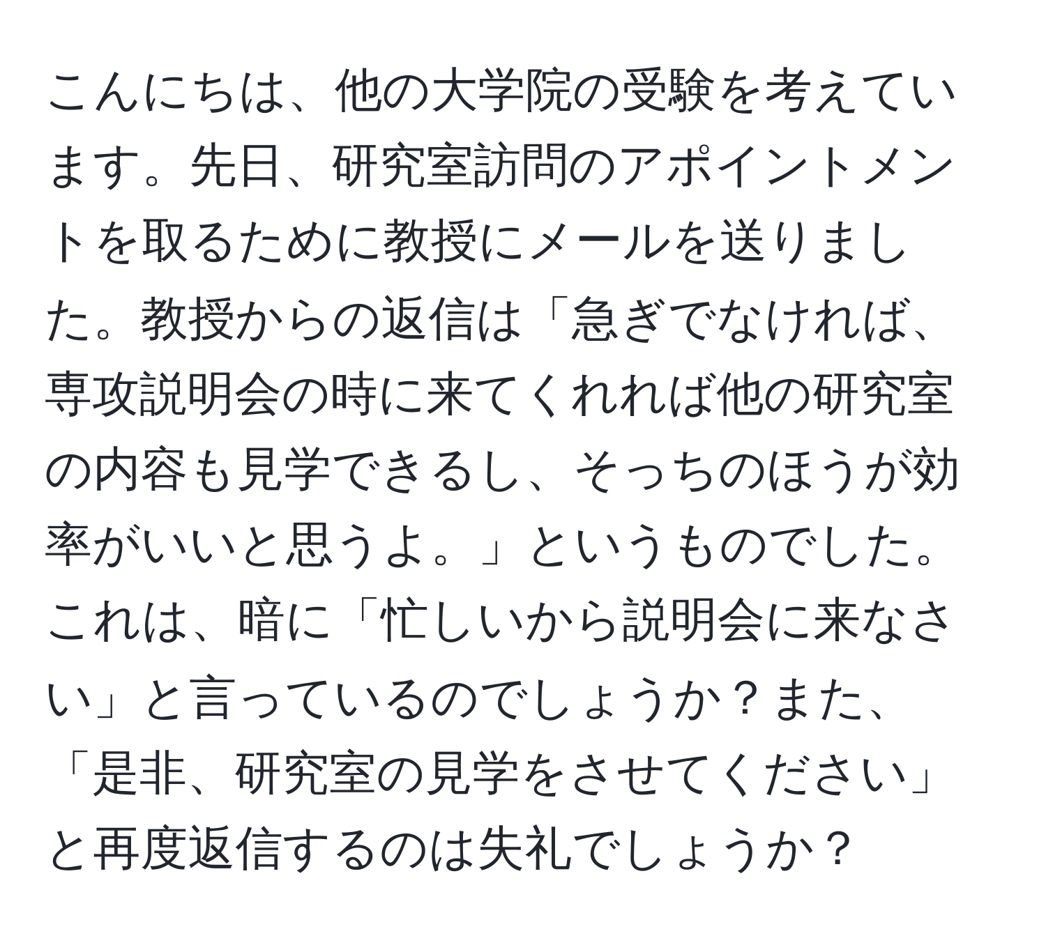 こんにちは、他の大学院の受験を考えています。先日、研究室訪問のアポイントメントを取るために教授にメールを送りました。教授からの返信は「急ぎでなければ、専攻説明会の時に来てくれれば他の研究室の内容も見学できるし、そっちのほうが効率がいいと思うよ。」というものでした。これは、暗に「忙しいから説明会に来なさい」と言っているのでしょうか？また、「是非、研究室の見学をさせてください」と再度返信するのは失礼でしょうか？