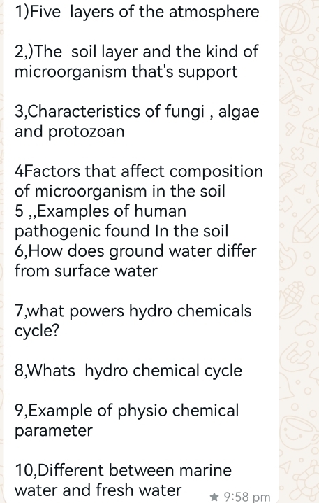 1)Five layers of the atmosphere 
2,)The soil layer and the kind of 
microorganism that's support 
3,Characteristics of fungi , algae 
and protozoan 
4Factors that affect composition 
of microorganism in the soil 
5 ,,Examples of human 
pathogenic found In the soil 
6,How does ground water differ 
from surface water 
7,what powers hydro chemicals 
cycle? 
8,Whats hydro chemical cycle 
9,Example of physio chemical 
parameter 
10,Different between marine 
water and fresh water 9:58 pm