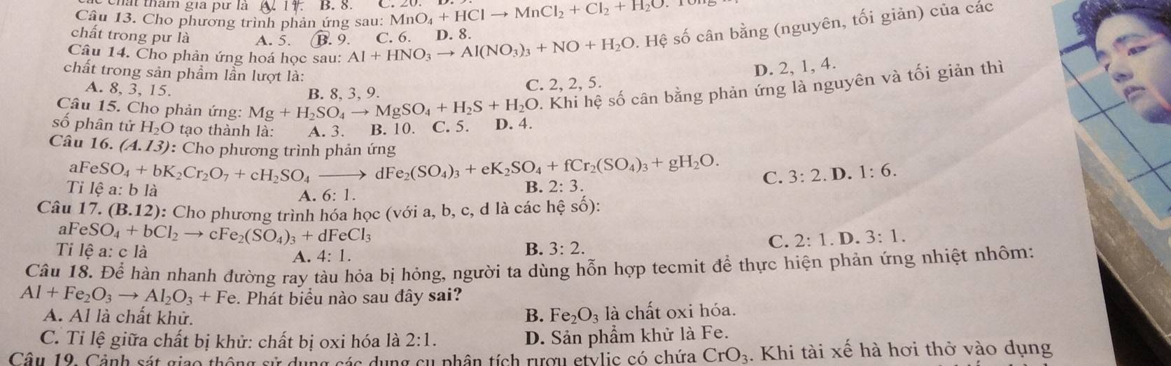 hất thâm gia pư là N 14. B. 8
Câu 13. Cho phương trình phản ứng sau: MnO_4+HClto MnCl_2+Cl_2+H_2O
chất trong pư là A. 5. B.9.
Câu 14. Cho phản ứng hoá học sau: Al+HNO_3to Al(NO_3)_3+NO+H_2O.Hhat ? C. 6. D. 8.
Hệ số cân bằng (nguyên, tối giản) của các
chất trong sản phầm lần lượt là:
D. 2, 1, 4.
2. Khi hệ số cân bằng phản ứng là nguyên và tối giản thì
A. 8, 3, 15.
Câu 15. Cho phản ứng: Mg+H_2SO_4to MgSO_4+H_2S+H_2O B. 8、3、9. C. 2, 2, 5.
số phân tử H_2O tạo thành là: A. 3. B. 10. C. 5. D. 4.
Câu 16. (A.13) : Cho phương trình phản ứng
aF eSO_4+bK_2Cr_2O_7+cH_2SO_4to dFe_2(SO_4)_3+eK_2SO_4+fCr_2(SO_4)_3+gH_2O. C. 3:2. D. 1:6.
Tỉ lệ a:b là A. 6: 1.
B. 2:3.
Câu 17. (B.12) :: Cho phương trình hóa học (với a, b, c, d là các hệ số):
aF eSO_4+bCl_2 to cFe_2(SO_4)_3+dFeCl_3 B. 3:2.
C. 2:1.D.3:1.
Ti lệ a: c là A. 4:1.
Câu 18. Để hàn nhanh đường ray tàu hỏa bị hỏng, người ta dùng hỗn hợp tecmit để thực hiện phản ứng nhiệt nhôm:
Al+Fe_2O_3to Al_2O_3+Fe e. Phát biểu nào sau đây sai?
A. Al là chất khử. B. Fe_2O_3 là chất oxi hóa.
C. Tỉ lệ giữa chất bị khử: chất bị oxi hóa là 2:1. D. Sản phẩm khử là Fe.
Câu 19. Cảnh sát giao thông sử dụng sác dụng cụ phân tích rượu etylic có chứa CrO_3. Khi tài xế hà hơi thở vào dụng