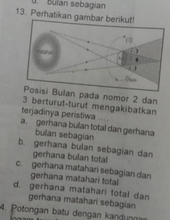 bulan sebagian
13. Perhatikan ga
an pada nomor 2 dan
3 berturut-turut mengakibatkan
terjadinya peristiwa ...
a. gerhana bulan total dan gerhana
bulan sebagian
b. gerhana bulan sebagian dan
gerhana bulan total
c. gerhana matahari sebagian dan
gerhana matahari total
d. gerhana matahari total dan
gerhana matahari sebagian
4. Potongan batu dengan kandungan