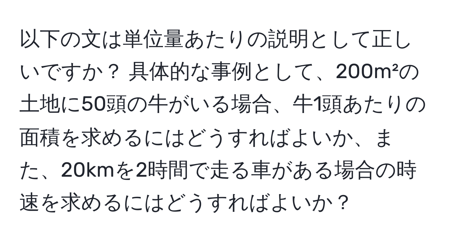 以下の文は単位量あたりの説明として正しいですか？ 具体的な事例として、200m²の土地に50頭の牛がいる場合、牛1頭あたりの面積を求めるにはどうすればよいか、また、20kmを2時間で走る車がある場合の時速を求めるにはどうすればよいか？