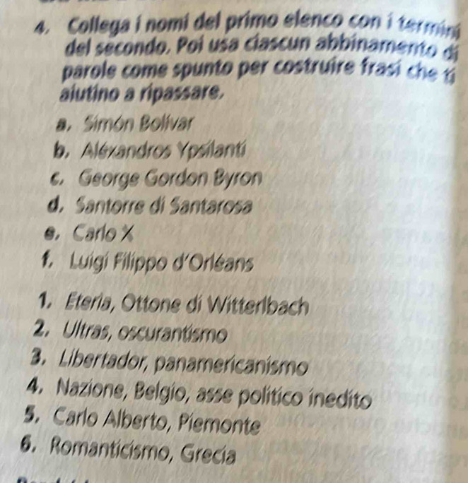 Collega i nomi del primo elenco con i termin
del secondo. Poi usa clascun abbinamento di
parole come spunto p er costruire ra 
alutino a ripassare.
a. Simón Bolívar
b. Aléxandros Ypsilanti
c. George Gordon Byron
d. Santorre di Santarosa
e.Carlo X
f. Luigi Filippo d'Orléans
1. Eteria, Ottone di Witterlbach
2. Ultras, oscurantismo
3. Libertador, panamericanismo
4. Nazione, Belgio, asse político inedito
5. Carlo Alberto, Piemonte
6. Romanticismo, Grecía