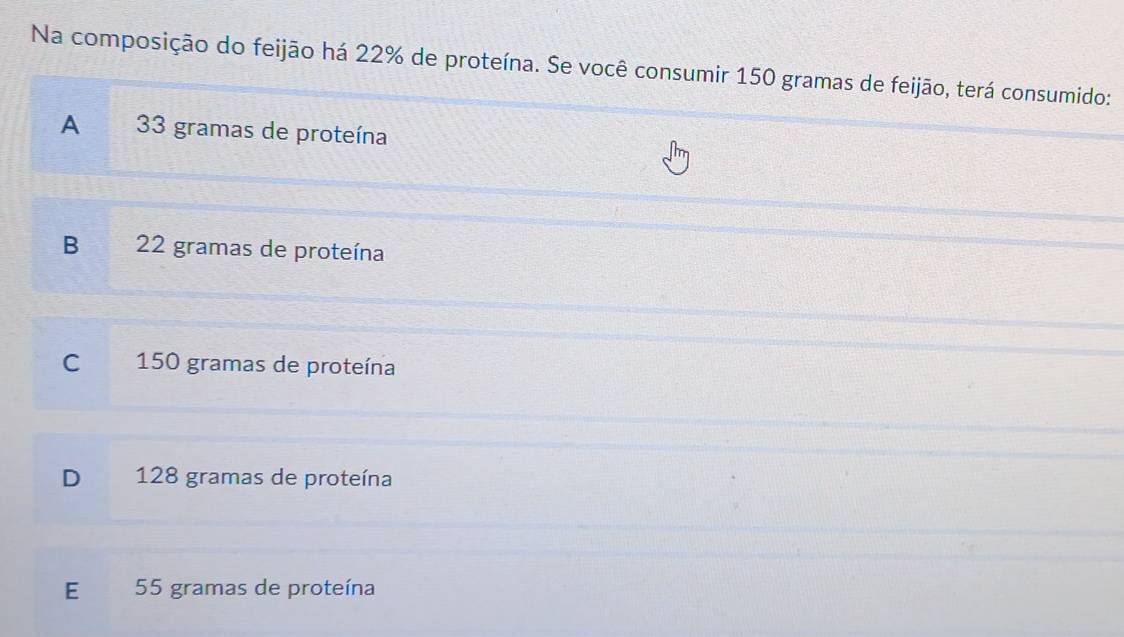 Na composição do feijão há 22% de proteína. Se você consumir 150 gramas de feijão, terá consumido:
A 33 gramas de proteína
B 22 gramas de proteína
C 150 gramas de proteína
D 128 gramas de proteína
E 55 gramas de proteína