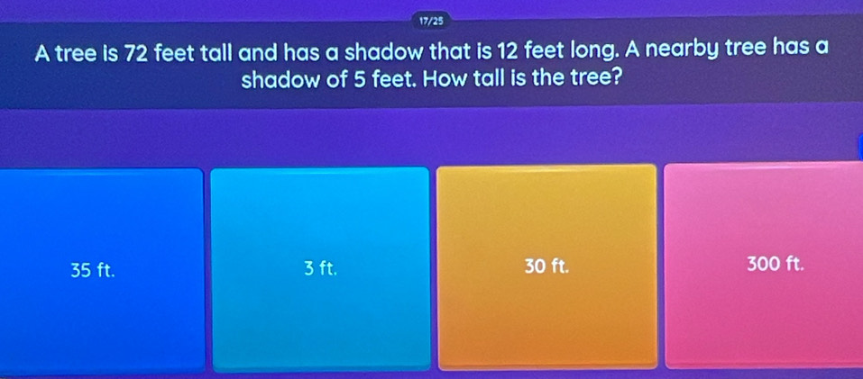 17/25
A tree is 72 feet tall and has a shadow that is 12 feet long. A nearby tree has a
shadow of 5 feet. How tall is the tree?
35 ft. 3 ft. 30 ft. 300 ft.