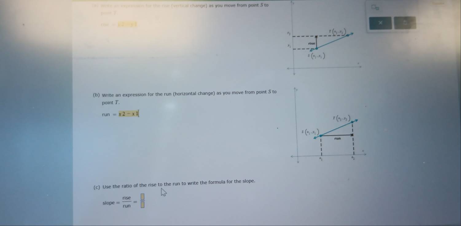 an iomression for the rise (vertical change) as you move from point S to ↑
C_□ 
×
(b) Write an expression for the run (horizontal change) as you move from point S to
point T.
run=x2-x1
T(x_1,y_1)
S(x_1,y_1)
run
*
(c) Use the ratio of the rise to the run to write the formula for the slope.
slope= nse/nun = □ /□  