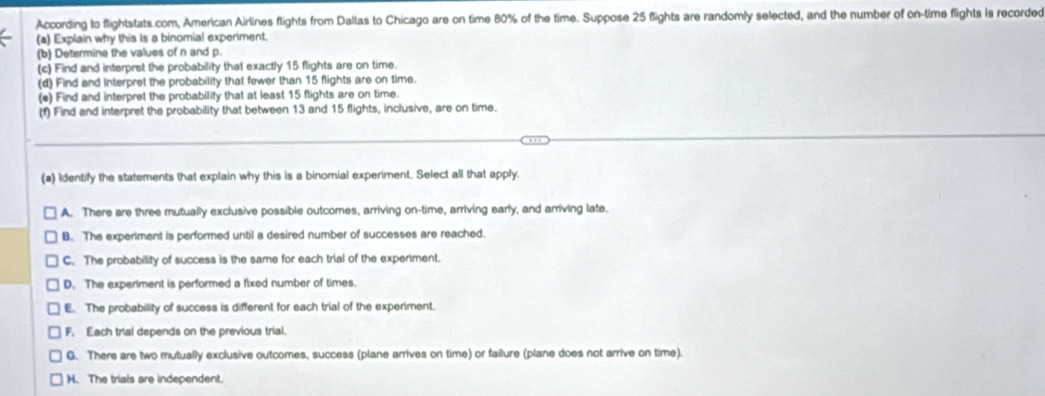 According to flightstats com, American Airlines flights from Dallas to Chicago are on time 80% of the time. Suppose 25 flights are randomly selected, and the number of on-time flights is recorded
(a) Explain why this is a binomial experiment.
(b) Determine the values of n and p.
(c) Find and interpret the probability that exactly 15 flights are on time.
(d) Find and interpret the probability that fewer than 15 flights are on time.
(e) Find and interpret the probability that at least 15 flights are on time.
(f) Find and interpret the probability that between 13 and 15 flights, inclusive, are on time.
(a) Identify the statements that explain why this is a binomial experiment. Select all that apply.
A. There are three mutually exclusive possible outcomes, arriving on-time, arriving early, and arriving late.
B. The experiment is performed until a desired number of successes are reached.
C. The probebility of success is the same for each trial of the experiment.
D. The experiment is performed a fixed number of times.
E. The probability of success is different for each trial of the experiment.
F. Each trial depends on the previous trial.
G. There are two mutually exclusive outcomes, success (plane arrives on time) or failure (plane does not arrive on time).
H. The trials are independent.