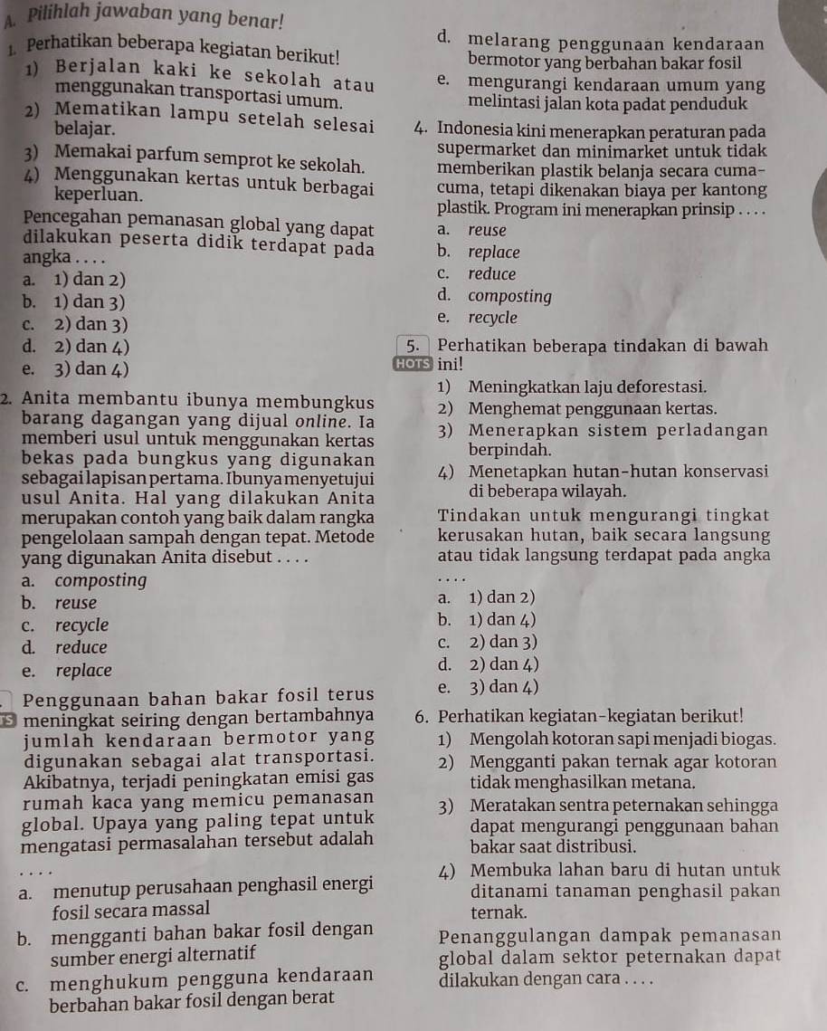 Pilihlah jawaban yang benar!
d. melarang penggunaan kendaraan
1. Perhatikan beberapa kegiatan berikut!
bermotor yang berbahan bakar fosil
1) Berjalan kaki ke sekolah atau e. mengurangi kendaraan umum yang
menggunakan transportasi umum. melintasi jalan kota padat penduduk
2) Mematikan lampu setelah selesai 4. Indonesia kini menerapkan peraturan pada
belajar.
supermarket dan minimarket untuk tidak
3) Memakai parfum semprot ke sekolah. memberikan plastik belanja secara cuma-
4) Menggunakan kertas untuk berbagai cuma, tetapi dikenakan biaya per kantong
keperluan.
plastik. Program ini menerapkan prinsip . . . .
Pencegahan pemanasan global yang dapat a. reuse
dilakukan peserta didik terdapat pada b. replace
angka . . . .
c. reduce
a. 1) dan 2) d. composting
b. 1) dan 3)
c. 2) dan 3)
e. recycle
d. 2) dan 4) 5. Perhatikan beberapa tindakan di bawah
e. 3) dan 4) HOTS ini!
1) Meningkatkan laju deforestasi.
2. Anita membantu ibunya membungkus 2) Menghemat penggunaan kertas.
barang dagangan yang dijual online. Ia
memberi usul untuk menggunakan kertas 3) Menerapkan sistem perladangan
bekas pada bungkus yang digunakan berpindah.
sebagai lapisan pertama. Ibunya menyetujui 4) Menetapkan hutan-hutan konservasi
usul Anita. Hal yang dilakukan Anita di beberapa wilayah.
merupakan contoh yang baik dalam rangka Tindakan untuk mengurangi tingkat
pengelolaan sampah dengan tepat. Metode kerusakan hutan, baik secara langsung
yang digunakan Anita disebut . . . . atau tidak langsung terdapat pada angka
a. composting
b. reuse a. 1) dan 2)
c. recycle b. 1) dan 4)
d. reduce c. 2) dan 3)
e. replace d. 2) dan 4)
Penggunaan bahan bakar fosil terus e. 3) dan 4)
* meningkat seiring dengan bertambahnya 6. Perhatikan kegiatan-kegiatan berikut!
jumlah kendaraan bermotor yang 1) Mengolah kotoran sapi menjadi biogas.
digunakan sebagai alat transportasi. 2) Mengganti pakan ternak agar kotoran
Akibatnya, terjadi peningkatan emisi gas tidak menghasilkan metana.
rumah kaca yang memicu pemanasan
global. Upaya yang paling tepat untuk 3) Meratakan sentra peternakan sehingga
dapat mengurangi penggunaan bahan
mengatasi permasalahan tersebut adalah bakar saat distribusi.
4) Membuka lahan baru di hutan untuk
a. menutup perusahaan penghasil energi ditanami tanaman penghasil pakan
fosil secara massal ternak.
b. mengganti bahan bakar fosil dengan Penanggulangan dampak pemanasan
sumber energi alternatif global dalam sektor peternakan dapat
c. menghukum pengguna kendaraan dilakukan dengan cara . . . .
berbahan bakar fosil dengan berat