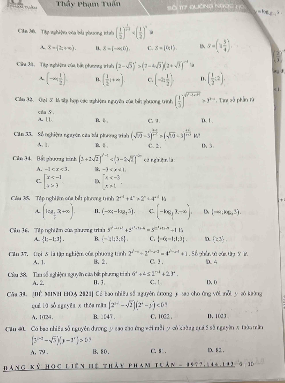 Than thần Thầy Phạm Tuấn
Số 117 QườNG Ngọc Hồi
y = log y   
Câu 30. Tập nghiệm của bắt phương trình ( 1/2 )^ 1/x-1  là
A. S=(2;+∈fty endpmatrix . B. S=(-∈fty ,0). C. S=(0,1). D. S=(1; 5/4 ).
( 2/3 )
Câu 31. Tập nghiệm của bất phương trình (2-sqrt(3))^x>(7-4sqrt(3))(2+sqrt(3))^x+1 là
A. (-∈fty , 1/2 ). B. ( 1/2 ;+∈fty ). C. (-2; 1/2 ). D. ( 1/2 ;2).
lng dj
< 1.
Câu 32. Gọi S là tập hợp các nghiệm nguyên của bắt phương trình ( 1/3 )^sqrt(x^2-3x-10)>3^(2-x). Tìm số phần tử
của S .
A. 11. B. 0 、 C、9、 D. 1 .
Câu 33. Số nghiệm nguyên của bất phương trình (sqrt(10)-3)^ (3-x)/x-1 >(sqrt(10)+3)^ (x+1)/x+3  là?
A. 1. B、 0 、 C. 2 . D. 3 、
Câu 34. Bất phương trình (3+2sqrt(2))^x^2-3 có nghiệm là:
A. -1 B. -3
C. beginarrayl x 3endarray. . D. beginarrayl x 1endarray. .
Câu 35. Tập nghiệm của bất phương trình 2^(x+1)+4^x>2^x+4^(x+1)1i
+ 
A. (log _ 1/2 3;+∈fty ). B. (-∈fty ;-log _23). C. (-log _ 1/2 3;+∈fty ). D. (-∈fty ;log _23).
Câu 36. Tập nghiệm của phương trình 5^(x^2)-4x+3+5^(x^2)+7x+6=5^(2x^2)+3x+9+11lambda
A.  1;-1;3 . B.  -1;1;3;6 . C.  -6;-1;1;3 . D.  1;3 .
Câu 37. Gọi S là tập nghiệm của phương trình 2^(x^2)-x+2^(x^2)-x-2=4^(x^2)-x-1+1. Số phần tử của tập S là
A. 1. B. 2 . C. 3 . D. 4
Câu 38. Tìm số nghiệm nguyên của bất phương trình 6^x+4≤ 2^(x+1)+2.3^x.
A. 2. B. 3. C. 1. D. 0
Câu 39. [ĐÊ MINH HOẠ 2021] Có bao nhiêu số nguyên dương y sao cho ứng với mỗi y có không
quá 10 số nguyên x thỏa mãn (2^(x+1)-sqrt(2))(2^x-y)<0</tex> ?
A. 1024 . B. 1047 . C. 1022 . D. 1023 .
Câu 40. Có bao nhiêu số nguyên dương y sao cho ứng với mỗi y có không quá 5 số nguyên x thỏa mãn
(3^(x+2)-sqrt(3))(y-3^x)>0 ?
A. 79 . B. 80 . C.81 . D. 82 .
đăng ký học liên hệ thày pham tuán - 0977,144,193 6|10