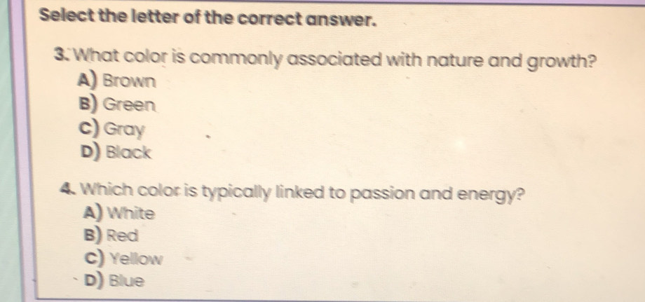 Select the letter of the correct answer.
3. What color is commonly associated with nature and growth?
A) Brown
B) Green
c) Gray
D) Black
4. Which color is typically linked to passion and energy?
A) White
B) Red
C) Yellow
D) Blue