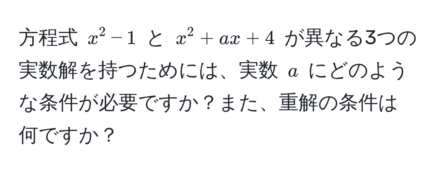 方程式 $x^2 - 1$ と $x^2 + ax + 4$ が異なる3つの実数解を持つためには、実数 $a$ にどのような条件が必要ですか？また、重解の条件は何ですか？