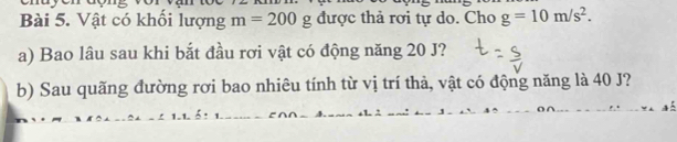 Vật có khối lượng m=200g được thả rơi tự do. Cho g=10m/s^2. 
a) Bao lâu sau khi bắt đầu rơi vật có động năng 20 J? 
b) Sau quãng đường rơi bao nhiêu tính từ vị trí thả, vật có động năng là 40 J?