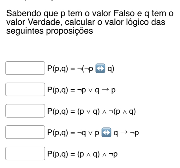 Sabendo que p tem o valor Falso e q tem o
valor Verdade, calcular o valor lógico das
seguintes proposições
P(p,q)=neg (neg p
P(p,q)=neg pvee qto p
P(p,q)=(pvee q)wedge neg (pwedge q)
P(p,q)=neg qvee prightarrow qto neg p
P(p,q)=(pwedge q)wedge neg p