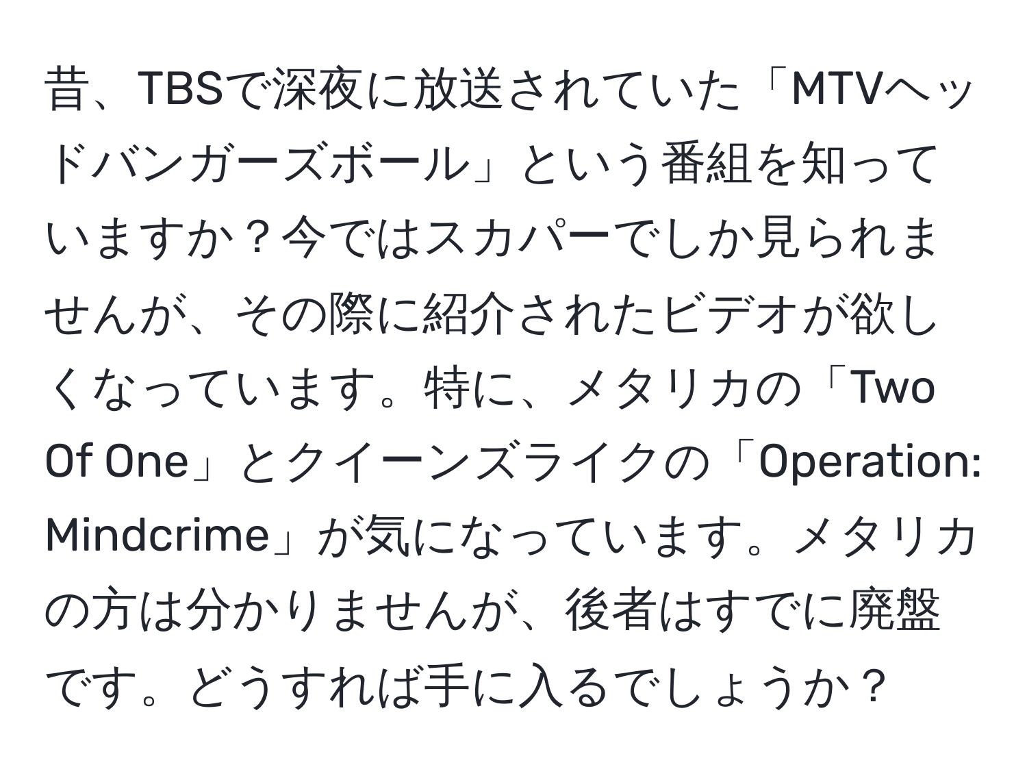 昔、TBSで深夜に放送されていた「MTVヘッドバンガーズボール」という番組を知っていますか？今ではスカパーでしか見られませんが、その際に紹介されたビデオが欲しくなっています。特に、メタリカの「Two Of One」とクイーンズライクの「Operation: Mindcrime」が気になっています。メタリカの方は分かりませんが、後者はすでに廃盤です。どうすれば手に入るでしょうか？