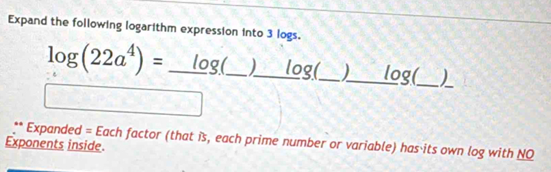 Expand the following logarithm expression into 3 logs.
log (22a^4)= _ log(_  )_  log(_  )_  log (_ 
_ 
** Expanded = Each factor (that is, each prime number or variable) has its own log with NO 
Exponents inside.