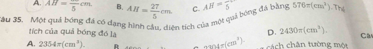 A. AH=frac 5cm. B. AH= 27/5 cm. C. AH=frac 5
3ậu 35. Một quả bóng đá có dạng hình cầu, diện tích của một quả bóng đá bằng 576π (cm^2).Thể
D. 2430π (cm^3). 
tích của quả bóng đó là Câ
2304π (cm^3).
A. 2354π (cm^3). B cách chân tường một