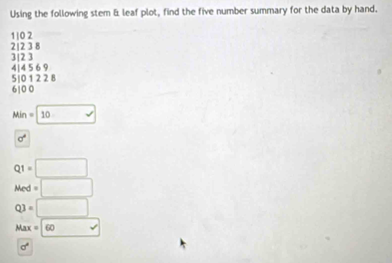 Using the following stem & leaf plot, find the five number summary for the data by hand.
1 ] 0 2
2| 2 3 8
3| 2 3
4| 4 5 6 9
5| 0 1 2 2 8
6| 0 0
Min=10
sigma^4
Q1=□
Med=□
Q3=□
Max=60 vee
sigma^4