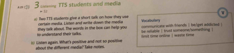 A 29 3 Listening TTS students and media
52
v
a) Two TTS students give a short talk on how they use
certain media. Listen and write down the media Vocabulary
they talk about. The words in the box can help you communicate with friends | be/get addicted |
to understand their talks. be reliable | trust someone/something |
limit time online | waste time
b) Listen again. What’s positive and not so positive
about the different media? Take notes.