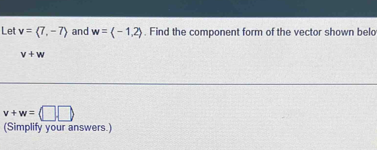 Let v=langle 7,-7rangle and w=langle -1,2rangle. Find the component form of the vector shown belo
v+w
v+w=langle □ ,□ rangle
(Simplify your answers.)