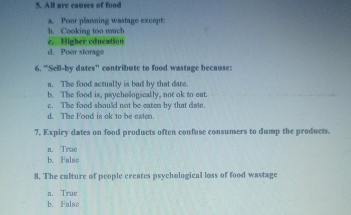 All are causes of food
a. Poor planning wastage except:
b. Cooking too much
c. Higher education
d. Poor storage
6. "Sell-by dates" contribute to food wastage because:
a. The food actually is bad by that date.
b. The food is, psychologically, not ok to eat.
c. The food should not be eaten by that date.
d. The Food is ok to be eaten.
7. Expiry dates on food products often confuse consumers to dump the products.
a. True
b. False
8. The culture of people creates psychological loss of food wastage
a. True
b. False