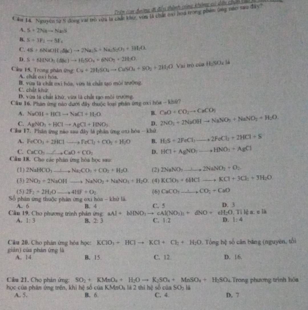 Trên con đường đi đến thành cộng không có dầu chín Vic
Cần 14. Nguyên từ 8 động vai trò vừa la chất khư, vừa là chất oxi hoá trong phản ứng nào sau đây'
A, S+2Nato Na· S
B. S+3P_2to SF_6
C. 4S± 6NaOH(dle)to 2Na_2S+Na_2S_2O_3+3H_2O.
D. S+6HNO_3(d(l)C)to H_2SO_4+6NO_2+2H_2O.
Câu 15, Trong phân ứng: Cu+2H_2SO_4to CuSO_4+SO_2+2H_2O Vai trò của H_2SO_4la
A. chất oxi hóa.
B. vừa là chất oxỉ hóa, vừa là chất tạo môi trưởng.
C. chất khứ
D. vừa là chất khử, vừa là chất tạo môi trường.
Câu 16. Phản ứng nào dưới đây thuộc loại phản ứng oxi hóa - khứ?
A. NaOH+HClto NaCl+H_2O. B. CaO+CO_2to CaCO_3
C. AgNO_3+HClto AgCl+HNO_3. D. 2NO_2+2NaOHto NaNO_3+NaNO_2+H_2O.
Cầu 17. Phân ứng nào sau đây là phân ứng oxi hóa - khữ
A. FeCO_3+2HClto FeCl_2+CO_2+H_2O B. H_2S+2FeCl_3to 2FeCl_2+2HCl+S
C. CaCO_3xrightarrow CaO+CO_2 D. HCl+AgNO_3to HNO_3+AgCl
Câu 18. Cho các phân ứng hòa học sau:
(1) 2NaHCO_3to Na_2CO_3+CO_2+H_2O. (2) 2NaNO_3to 2NaNO_2+O_2.
(3) 2NO_2+2NaOHto NaNO_2+NaNO_3+H_2O (4) KClO_3+6HClto KCl+3Cl_2+3H_2O
(5) 2F_2+2H_2Oto 4HF+O_2 (6) CaCO_3to CO_2+CaO
ố phản ứng thuộc phản ứng oxi hòa - khử là
A. 6 B. 4 C. 5 D. 3
Câu 19, Cho phương trình phản ứng: aAl+bHNO_3to cAl(NO_3)_1+dNO+eH_2O.Tilea; e|i
A. 1:3 B. 2:3 C. 1:2 D. 1:4
Câu 20. Cho phản ứng hóa học: KClO_3+HClto KCl+Cl_2+H_2O ). Tổng hệ số cân băng (nguyên, tối
giàn) của phản ứng là
A. 14 B. 15. C. 12 D. 16.
Cầâu 21, Cho phản ứng: SO_2+KMnO_4+H_2Oto K_2SO_4+MnSO_4+H_2SO_4 Trong phương trình hóa
học của phản ứng trên, khi hệ số của KMr O_4 là 2 thi hệ số của SO_2 là
A. 5. B. 6. C. 4. D. 7