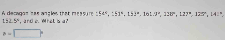 A decagon has angles that measure 154°, 151°, 153°, 161.9°, 138°, 127°, 125°, 141°,
152.5° , and a. What is a?
a=□°