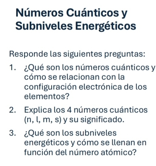 Números Cuánticos y 
Subniveles Energéticos 
Responde las siguientes preguntas: 
1. ¿Qué son los números cuánticos y 
cómo se relacionan con la 
configuración electrónica de los 
elementos? 
2. Explica los 4 números cuánticos 
(n, l, m, s) y su significado. 
3. ¿Qué son los subniveles 
energéticos y cómo se llenan en 
función del número atómico?