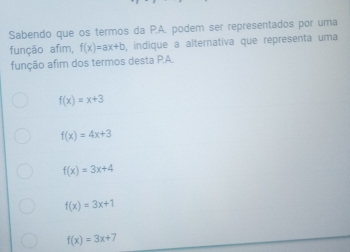 Sabendo que os termos da P.A. podem ser representados por uma
função afim, f(x)=ax+b , indique a alternativa que representa uma
função afim dos termos desta P.A.
f(x)=x+3
f(x)=4x+3
f(x)=3x+4
f(x)=3x+1
f(x)=3x+7