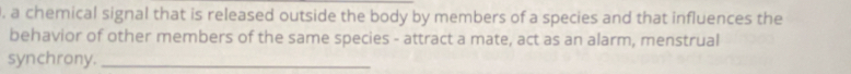 a chemical signal that is released outside the body by members of a species and that influences the 
behavior of other members of the same species - attract a mate, act as an alarm, menstrual 
synchrony._