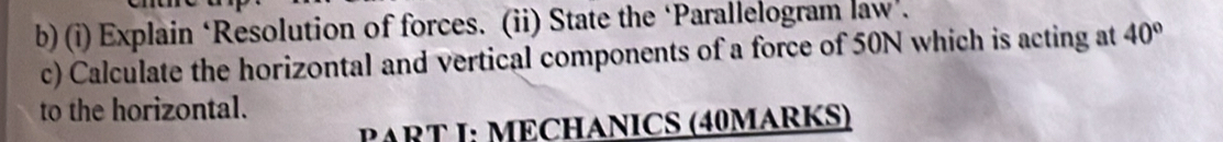 Explain ‘Resolution of forces. (ii) State the ‘Parallelogram law’. 
c) Calculate the horizontal and vertical components of a force of 50N which is acting at 40°
to the horizontal. 
PART I: MECHANICS (40MARKS)