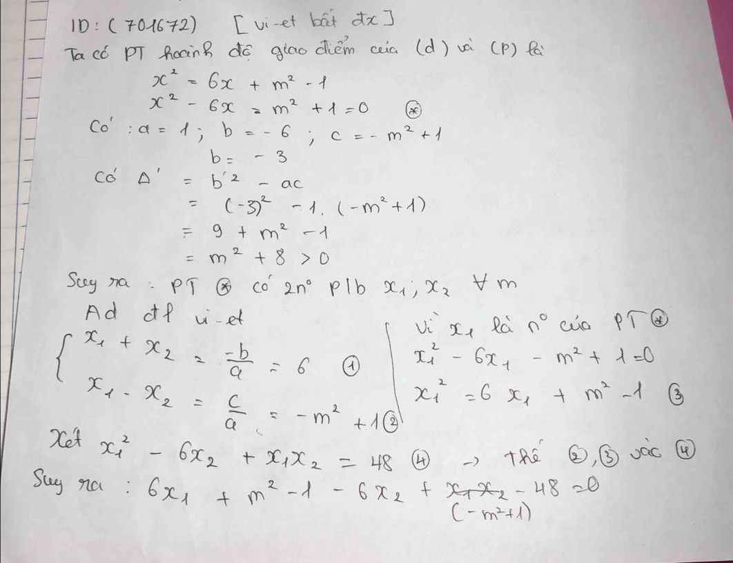 10: (701672) [vi-et bat dx] 
Tacó pT PoànB do giao diém ceia (d) và (P) fa
x^2=6x+m^2-1
x^2-6x=m^2+1=0 ④
Co':a=1; b=-6; c=-m^2+1
b=-3
C a^1 Delta '=b'^2-ac
=(-3)^2-1.(-m^2+1)
=9+m^2-1
=m^2+8>0
Scy na: PT Q Co 2n^0 Plb x_1, x_2 vm 
Ad of -et vi x_1 Rc n° cuo PToplus
x^2_1-6x_1-m^2+1=0
beginarrayl x_1+x_2= (-b)/a =6 x_1-x_2= c/a =-m^2+16endarray. x^2_1=6x_1+m^2-1 3 
Xet x^2_1-6x_2+x_1x_2=48 ④RE ②, ③ oàc ④ 
Suy na: 6x_1+m^2-1-6x_2+x_1x_2-48=0
(-m^2+1)