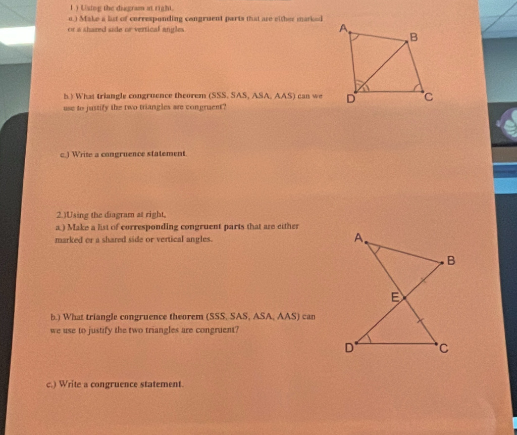 Using the diagram at right. 
a.) Make a list of corresponding congruent parts that are either marked 
or a shared side or vertical angles 
b.) What triangle congruence theorem (SSS. SAS, ASA, AAS) can we 
use to justify the two triangles are congruent? 
c) Write a congruence statement. 
2.)Using the diagram at right, 
a) Make a list of corresponding congruent parts that are either 
marked or a shared side or vertical angles. 
b.) What triangle congruence theorem (SSS, SAS, ASA, AAS) can 
we use to justify the two triangles are congruent? 
c.) Write a congruence statement.