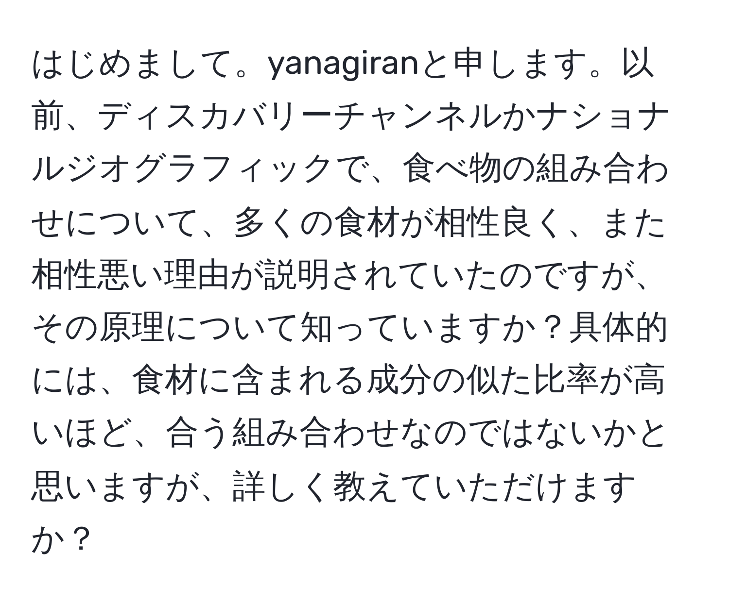 はじめまして。yanagiranと申します。以前、ディスカバリーチャンネルかナショナルジオグラフィックで、食べ物の組み合わせについて、多くの食材が相性良く、また相性悪い理由が説明されていたのですが、その原理について知っていますか？具体的には、食材に含まれる成分の似た比率が高いほど、合う組み合わせなのではないかと思いますが、詳しく教えていただけますか？