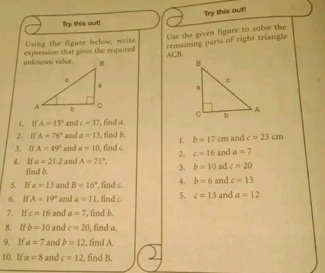 Try this out! 
Try this out! 
Use the given figure to solve the 
remaining parts of right triangle 
Using the figure below, write 
expression that gives the required ACB. 

1. If A=15° and c=37 , find a. 
2. If A=76° and a=13 , find b. 
1. b=17cm and c=23cm
3. If A=49° and a=10 , find c. and a=7
2. c=16
4. If a=21.2 and A=71°, 
3. b=10 ad c=20
find b. and c=13
5. If a=13 and B=16° , find c. 
4. b=6
5. c=13
6. If A=19° and a=11 , find c. and a=12
7. If c=16 and a=7 , find b. 
8. If b=10 and c=20 , find a. 
9. If a=7 and b=12 , find A. 
10. If a=8 and c=12 , find B.