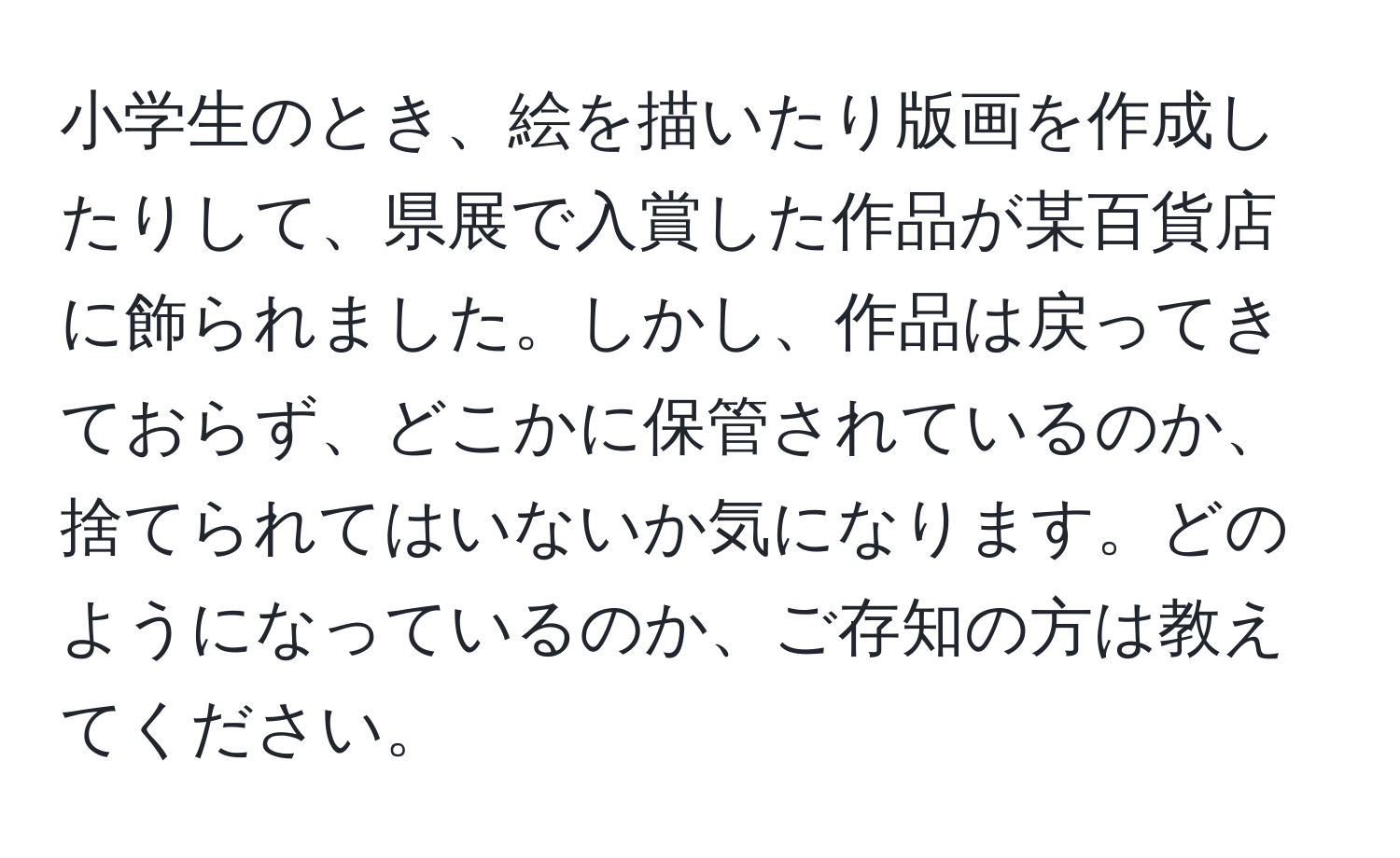 小学生のとき、絵を描いたり版画を作成したりして、県展で入賞した作品が某百貨店に飾られました。しかし、作品は戻ってきておらず、どこかに保管されているのか、捨てられてはいないか気になります。どのようになっているのか、ご存知の方は教えてください。