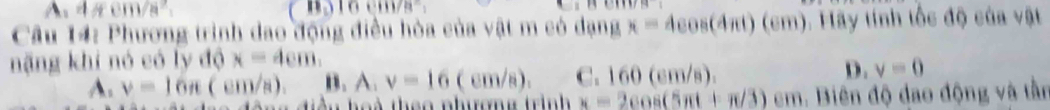 A, 4/4cm/s^2,
000000
Câu 14: Phương trình dao động điều hòa của vật m có dạng x=4cos (4π t)(cm). Hãy tính tốc độ của vật
nặng khi nó có ly độ x=4cm,
A. v=16n(cm/s). B. A, v=16(cm/s). C. 160 (cm/s). D. v=0
Tu hoà theo nhượng trình x=2cos (5π t+π /3)cm Biên độ đao động và tần