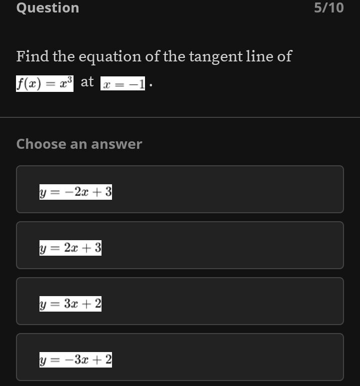 Question 5/10
Find the equation of the tangent line of
f(x)=x^3 at x=-1·
Choose an answer
y=-2x+3
y=2x+3
y=3x+2
y=-3x+2