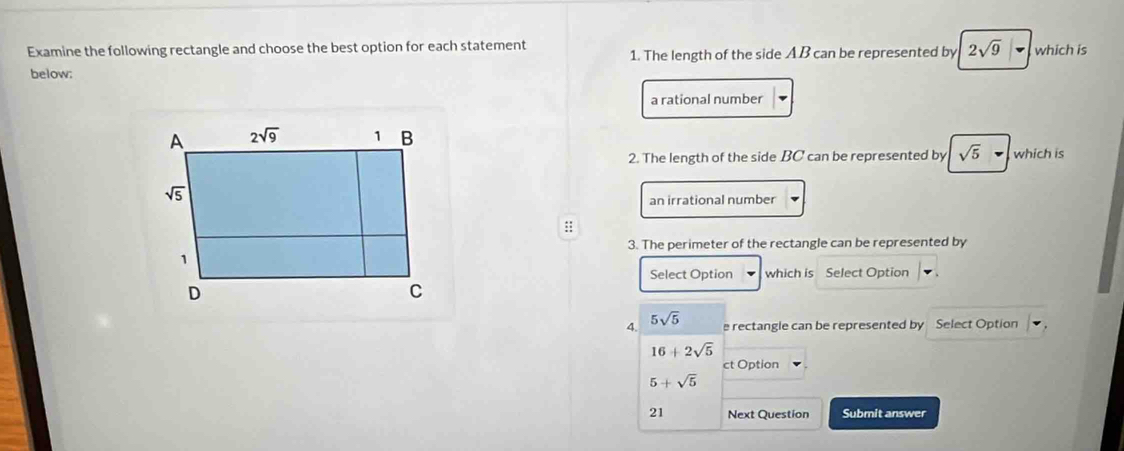 Examine the following rectangle and choose the best option for each statement 1. The length of the side AB can be represented by 2sqrt(9) which is
below:
a rational number
2. The length of the side BC can be represented by sqrt(5) which is
an irrational number
::
3. The perimeter of the rectangle can be represented by
Select Option which is Select Option
4. 5sqrt(5) e rectangle can be represented by Select Option
16+2sqrt(5)
ct Option
5+sqrt(5)
21 Next Question Submit answer