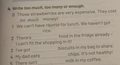 Write too much, too many or enough. 
0 Those strawberries are very expensive. They cost 
too much money! 
1 We can't have risotto for lunch. We haven't got 
_ 
rice. 
2 There's _food in the fridge already - 
I can’t fit the shopping in it! 
3 I've got_ biscuits in my bag to share. 
4 My dad eats_ chips. It's not healthy! 
5. There isn't _milk in my coffee.