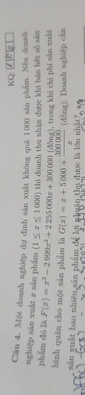 KQ:
Câu 4. Một doanh nghiệp dự định sản xuất không quá 1000 sản phẩm. Nếu doanh
nghiệp sản xuất x sản phẩm (1≤ x≤ 1000) thì doanh thu nhận được khi bán hết số sản
phẩm đó là F(x)=x^3-2999x^2+2255000x+300000 (đồng), trong khi chi phí sản xuất
bình quân cho một sản phẩm là G(x)=x+5000+ 300000/x  (đồng). Doanh nghiệp cần
sản xuất bao nhiêu sản phẩm để lợi nhuân thu được là lớn nhất?