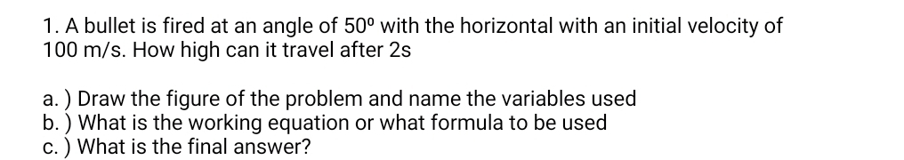 A bullet is fired at an angle of 50° with the horizontal with an initial velocity of
100 m/s. How high can it travel after 2s
a. ) Draw the figure of the problem and name the variables used 
b. ) What is the working equation or what formula to be used 
c. ) What is the final answer?