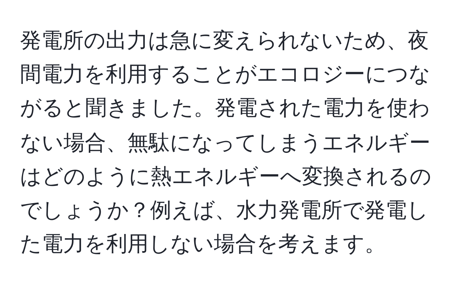 発電所の出力は急に変えられないため、夜間電力を利用することがエコロジーにつながると聞きました。発電された電力を使わない場合、無駄になってしまうエネルギーはどのように熱エネルギーへ変換されるのでしょうか？例えば、水力発電所で発電した電力を利用しない場合を考えます。