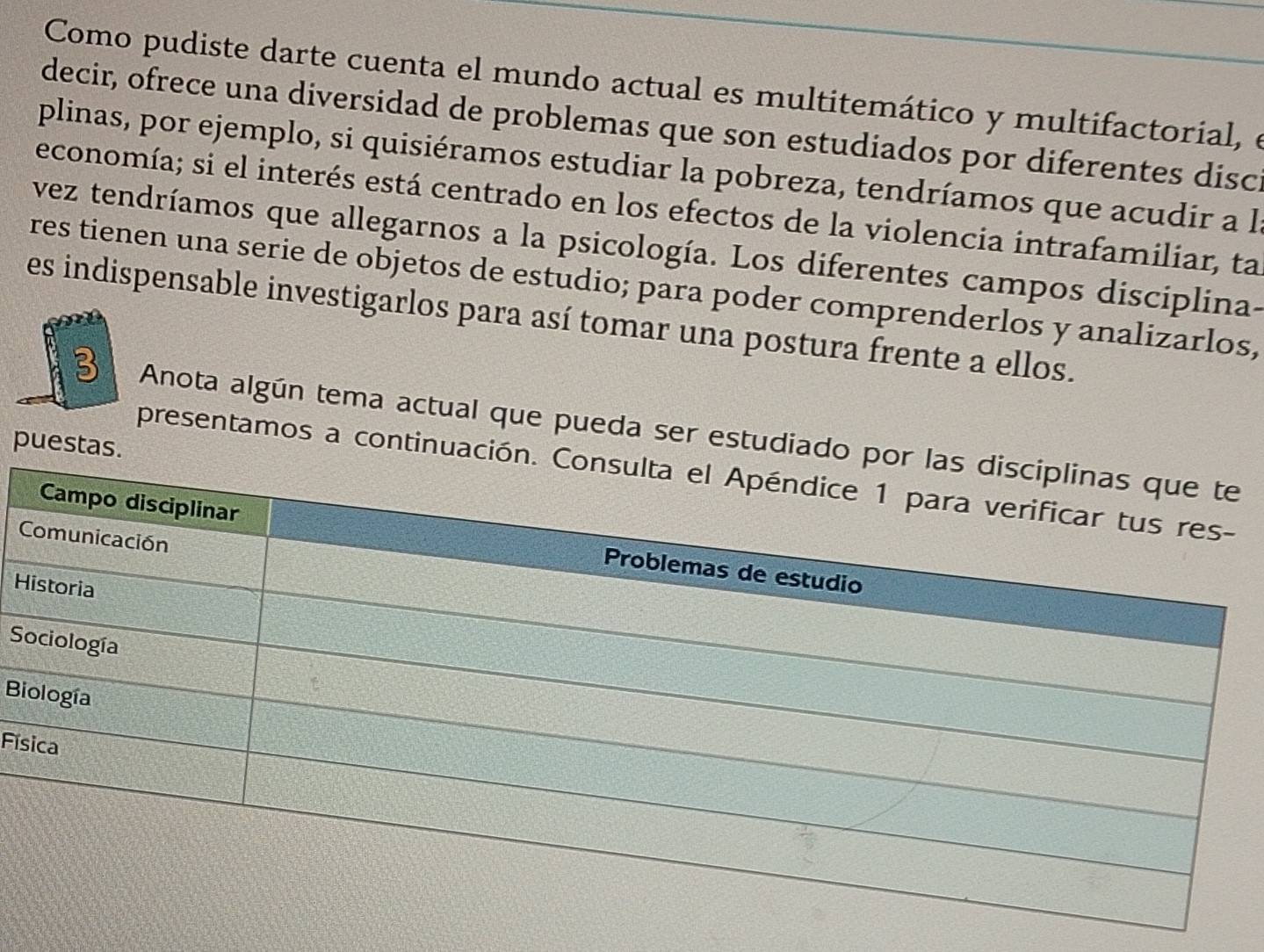 Como pudiste darte cuenta el mundo actual es multitemático y multifactorial, e 
decir, ofrece una diversidad de problemas que son estudiados por diferentes disci 
plinas, por ejemplo, si quisiéramos estudiar la pobreza, tendríamos que acudir a l 
economía; si el interés está centrado en los efectos de la violencia intrafamiliar, ta 
vez tendríamos que allegarnos a la psicología. Los diferentes campos disciplina- 
res tienen una serie de objetos de estudio; para poder comprenderlos y analizarlos, 
es indispensable investigarlos para así tomar una postura frente a ellos. 
3 Anota algún tema actual que pueda ser estudiado 
puestas. 
presentamos a continuació 
H 
S 
B 
Fís