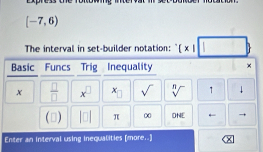 [-7,6)
The interval in set-builder notation: `  x|□ 
Basic Funcs Trig Inequality 
×
x  □ /□   x^(□) (□ sqrt() sqrt[n]() ↑ ↓
(□ ) beginvmatrix □ endvmatrix π ∞ DNE ← 
Enter an interval using inequalities [more..] ×