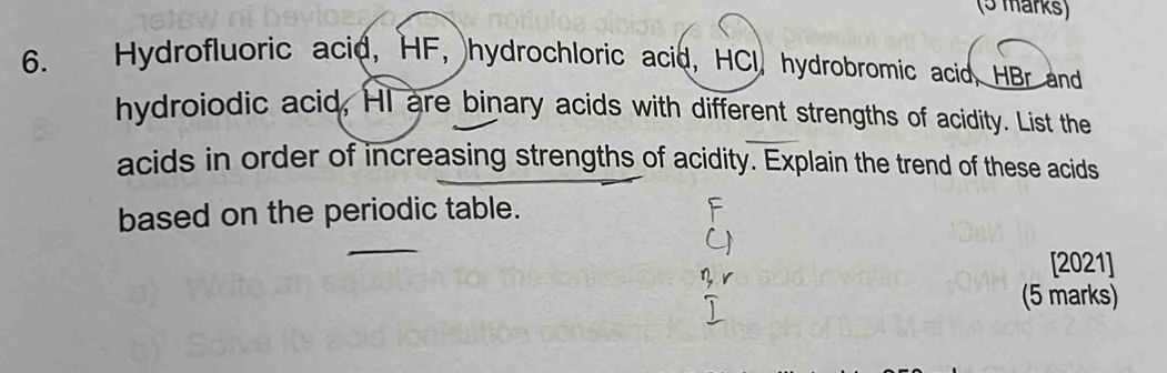 Hydrofluoric acid, HF, hydrochloric acid, HCI, hydrobromic acid, HBr and 
hydroiodic acid, HI are binary acids with different strengths of acidity. List the 
acids in order of increasing strengths of acidity. Explain the trend of these acids 
based on the periodic table. 
[2021] 
(5 marks)